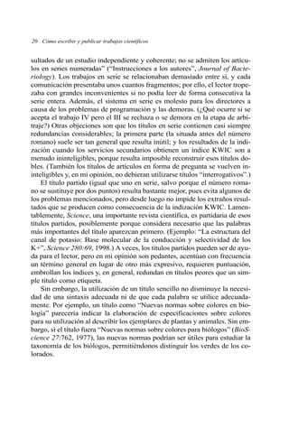 20 Cómo escribir y publicar trabajos científicos 
sultados de un estudio independiente y coherente; no se admiten los artícu-los 
en series numeradas” (“Instrucciones a los autores”, Journal of Bacte-riology). 
Los trabajos en serie se relacionaban demasiado entre sí, y cada 
comunicación presentaba unos cuantos fragmentos; por ello, el lector trope-zaba 
con grandes inconvenientes si no podía leer de forma consecutiva la 
serie entera. Además, el sistema en serie es molesto para los directores a 
causa de los problemas de programación y las demoras. (¿Qué ocurre si se 
acepta el trabajo IV pero el III se rechaza o se demora en la etapa de arbi-traje?) 
Otras objeciones son que los títulos en serie contienen casi siempre 
redundancias considerables; la primera parte (la situada antes del número 
romano) suele ser tan general que resulta inútil; y los resultados de la indi-zación 
cuando los servicios secundarios obtienen un índice KWIC son a 
menudo ininteligibles, porque resulta imposible reconstruir esos títulos do-bles. 
(También los títulos de artículos en forma de pregunta se vuelven in-inteligibles 
y, en mi opinión, no debieran utilizarse títulos “interrogativos”.) 
El título partido (igual que uno en serie, salvo porque el número roma-no 
se sustituye por dos puntos) resulta bastante mejor, pues evita algunos de 
los problemas mencionados, pero desde luego no impide los extraños resul-tados 
que se producen como consecuencia de la indización KWIC. Lamen-tablemente, 
Science, una importante revista científica, es partidaria de esos 
títulos partidos, posiblemente porque considera necesario que las palabras 
más importantes del título aparezcan primero. (Ejemplo: “La estructura del 
canal de potasio: Base molecular de la conducción y selectividad de los 
K+”, Science 280:69, 1998.) Aveces, los títulos partidos pueden ser de ayu-da 
para el lector, pero en mi opinión son pedantes, acentúan con frecuencia 
un término general en lugar de otro más expresivo, requieren puntuación, 
embrollan los índices y, en general, redundan en títulos peores que un sim-ple 
título como etiqueta. 
Sin embargo, la utilización de un título sencillo no disminuye la necesi-dad 
de una sintaxis adecuada ni de que cada palabra se utilice adecuada-mente. 
Por ejemplo, un título como “Nuevas normas sobre colores en bio-logía” 
parecería indicar la elaboración de especificaciones sobre colores 
para su utilización al describir los ejemplares de plantas y animales. Sin em-bargo, 
si el título fuera “Nuevas normas sobre colores para biólogos” (BioS-cience 
27:762, 1977), las nuevas normas podrían ser útiles para estudiar la 
taxonomía de los biólogos, permitiéndonos distinguir los verdes de los co-lorados. 
 