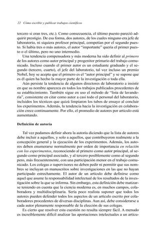 22 Cómo escribir y publicar trabajos científicos 
tercero si eran tres, etc.). Como consecuencia, el último puesto pareció ad-quirir 
prestigio. De esa forma, dos autores, de los cuales ninguno era jefe de 
laboratorio, ni siquiera profesor principal, competían por el segundo pues-to. 
Si había tres o más autores, el autor “importante” quería el primer pues-to 
o el último, pero no uno intermedio. 
Una tendencia compensadora y más moderna ha sido definir al primero 
de los autores como autor principal y progenitor primario del trabajo comu-nicado. 
Incluso cuando el primer autor es un estudiante graduado y el se-gundo 
(tercero, cuarto), el jefe del laboratorio, tal vez incluso un premio 
Nobel, hoy se acepta que el primero es el “autor principal” y se supone que 
es él quien ha hecho la mayor parte de la investigación o toda ella. 
Aún persiste la tendencia de algunos directores de laboratorio a insistir 
en que su nombre aparezca en todos los trabajos publicados procedentes de 
su establecimiento. También sigue en uso el método de “lista de lavande-ría”, 
consistente en citar como autor a casi todo el personal del laboratorio, 
incluidos los técnicos que quizá limpiaron los tubos de ensayo al concluir 
los experimentos. Además, la tendencia hacia la investigación en colabora-ción 
crece continuamente. Por ello, el promedio de autores por artículo está 
aumentando. 
Definición de autoría 
Tal vez podamos definir ahora la autoría diciendo que la lista de autores 
debe incluir a aquellos, y solo a aquellos, que contribuyeron realmente a la 
concepción general y la ejecución de los experimentos. Además, los auto-res 
deben enumerarse normalmente por orden de importancia en relación 
con los experimentos, reconociendo al primero como autor principal, al se-gundo 
como principal asociado, y al tercero posiblemente como al segundo 
pero, más frecuentemente, con una participación menor en el trabajo comu-nicado. 
Los colegas o supervisores no deben pedir ni permitir que sus nom-bres 
se incluyan en manuscritos sobre investigaciones en las que no hayan 
participado estrechamente. El autor de un artículo debe definirse como 
aquel que asume la responsabilidad intelectual de los resultados de la inves-tigación 
sobre la que se informa. Sin embargo, esta definición debe matizar-se 
teniendo en cuenta que la ciencia moderna es, en muchos campos, cola-boradora 
y multidisciplinaria. Sería poco realista suponer que todos los 
autores pueden defender todos los aspectos de un artículo escrito por cola-boradores 
procedentes de diversas disciplinas. Aun así, debe considerarse a 
cada autor plenamente responsable de la elección de sus colegas. 
Es cierto que resolver esta cuestión no resulta siempre fácil. A menudo 
es increíblemente difícil analizar las aportaciones intelectuales a un artícu- 
 
