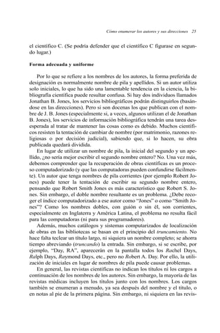 Cómo enumerar los autores y sus direcciones 25 
el científico C. (Se podría defender que el científico C figurase en segun-do 
lugar.) 
Forma adecuada y uniforme 
Por lo que se refiere a los nombres de los autores, la forma preferida de 
designación es normalmente nombre de pila y apellidos. Si un autor utiliza 
solo iniciales, lo que ha sido una lamentable tendencia en la ciencia, la bi-bliografía 
científica puede resultar confusa. Si hay dos individuos llamados 
Jonathan B. Jones, los servicios bibliográficos podrán distinguirlos (basán-dose 
en las direcciones). Pero si son docenas los que publican con el nom-bre 
de J. B. Jones (especialmente si, a veces, algunos utilizan el de Jonathan 
B. Jones), los servicios de información bibliográfica tendrán una tarea des-esperada 
al tratar de mantener las cosas como es debido. Muchos científi-cos 
resisten la tentación de cambiar de nombre (por matrimonio, razones re-ligiosas 
o por decisión judicial), sabiendo que, si lo hacen, su obra 
publicada quedará dividida. 
En lugar de utilizar un nombre de pila, la inicial del segundo y un ape-llido, 
¿no sería mejor escribir el segundo nombre entero? No. Una vez más, 
debemos comprender que la recuperación de obras científicas es un proce-so 
computadorizado (y que las computadoras pueden confundirse fácilmen-te). 
Un autor que tenga nombres de pila corrientes (por ejemplo Robert Jo-nes) 
puede tener la tentación de escribir su segundo nombre entero, 
pensando que Robert Smith Jones es más característico que Robert S. Jo-nes. 
Sin embargo, el doble nombre resultante es un problema. ¿Debe reco-ger 
el índice computadorizado a ese autor como “Jones” o como “Smith Jo-nes”? 
Como los nombres dobles, con guión o sin él, son corrientes, 
especialmente en Inglaterra y América Latina, el problema no resulta fácil 
para las computadoras (ni para sus programadores). 
Además, muchos catálogos y sistemas computarizados de localización 
de obras en las bibliotecas se basan en el principio del truncamiento. No 
hace falta teclear un título largo, ni siquiera un nombre completo; se ahorra 
tiempo abreviando (truncando) la entrada. Sin embargo, si se escribe, por 
ejemplo, “Day, RA”, aparecerán en la pantalla todos los Rachel Days, 
Ralph Days, Raymond Days, etc., pero no Robert A. Day. Por ello, la utili-zación 
de iniciales en lugar de nombres de pila puede causar problemas. 
En general, las revistas científicas no indican los títulos ni los cargos a 
continuación de los nombres de los autores. Sin embargo, la mayoría de las 
revistas médicas incluyen los títulos junto con los nombres. Los cargos 
también se enumeran a menudo, ya sea después del nombre y el título, o 
en notas al pie de la primera página. Sin embargo, ni siquiera en las revis- 
 