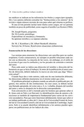 26 Cómo escribir y publicar trabajos científicos 
tas médicas se indican en las referencias los títulos y cargos (por ejemplo, 
Dr.). Los autores deberán consultar las “Instrucciones a los autores” de la 
revista o algún número reciente de esta para saber qué sistema se prefiere. 
Si una revista permite incluir tanto títulos como cargos, tal vez permita 
también un poco de publicidad, como sugería el temible Leo Rosten (1968): 
Dr. Joseph Kipnis, psiquiatra 
Dr. Eli Lowitz, proctólogo 
Especialistas en mecánica y fontanería. 
Se aprietan tornillos y se reparan cañerías. 
Dr. M. J. Kornblum y Dr. Albert Steinkoff, obstetras 
Servicio las 24 horas. Resolvemos situaciones embarazosas. 
Enumeración de las direcciones 
Las normas para enumerar las direcciones son sencillas pero no suelen 
respetarse. Como consecuencia, no siempre es posible relacionar cada au-tor 
con su dirección. La mayoría de las veces, sin embargo, es el estilo de 
la revista el que crea la confusión y no los pecados de comisión u omisión 
del autor. 
Para cada autor se indica una dirección (el nombre y dirección del la-boratorio 
en que se hizo el trabajo). Si antes de la publicación el autor cam-bia 
de dirección, deberá indicarse la nueva en una nota que diga “Direc-ción 
actual”. 
Cuando haya dos o más autores, cada uno de una institución diferente, 
las direcciones deberán enumerarse en el mismo orden que estos. 
El problema principal se plantea cuando un artículo es publicado por, di-gamos, 
tres autores de dos instituciones. En esos casos, se deberá incluir 
una llamada apropiada, tal como una a, b, o c voladita, después del nombre 
del autor y antes (o después) de la dirección correspondiente. 
Esta convención es útil a menudo para los lectores que quieran saber si 
R. Jones está en Yale o en Harvard. La identificación clara de autores y di-recciones 
es también de importancia fundamental para varios de los servi-cios 
secundarios. Para que estos funcionen debidamente, tienen que saber si 
un trabajo publicado es obra del J. Jones de la Universidad Estatal de Iowa, 
del de la Universidad Cornell o del de la Universidad de Cambridge, Ingla-terra. 
Solo si se puede identificar debidamente a los autores pueden agru-parse 
sus publicaciones en los índices de citas. 
 