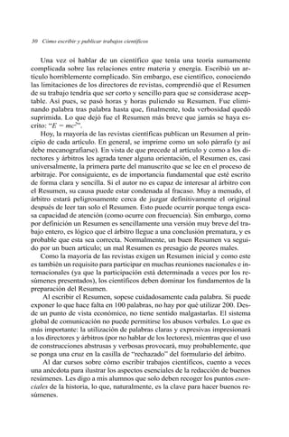 30 Cómo escribir y publicar trabajos científicos 
Una vez oí hablar de un científico que tenía una teoría sumamente 
complicada sobre las relaciones entre materia y energía. Escribió un ar-tículo 
horriblemente complicado. Sin embargo, ese científico, conociendo 
las limitaciones de los directores de revistas, comprendió que el Resumen 
de su trabajo tendría que ser corto y sencillo para que se considerase acep-table. 
Así pues, se pasó horas y horas puliendo su Resumen. Fue elimi-nando 
palabra tras palabra hasta que, finalmente, toda verbosidad quedó 
suprimida. Lo que dejó fue el Resumen más breve que jamás se haya es-crito: 
“E = mc2”. 
Hoy, la mayoría de las revistas científicas publican un Resumen al prin-cipio 
de cada artículo. En general, se imprime como un solo párrafo (y así 
debe mecanografiarse). En vista de que precede al artículo y como a los di-rectores 
y árbitros les agrada tener alguna orientación, el Resumen es, casi 
universalmente, la primera parte del manuscrito que se lee en el proceso de 
arbitraje. Por consiguiente, es de importancia fundamental que esté escrito 
de forma clara y sencilla. Si el autor no es capaz de interesar al árbitro con 
el Resumen, su causa puede estar condenada al fracaso. Muy a menudo, el 
árbitro estará peligrosamente cerca de juzgar definitivamente el original 
después de leer tan solo el Resumen. Esto puede ocurrir porque tenga esca-sa 
capacidad de atención (como ocurre con frecuencia). Sin embargo, como 
por definición un Resumen es sencillamente una versión muy breve del tra-bajo 
entero, es lógico que el árbitro llegue a una conclusión prematura, y es 
probable que esta sea correcta. Normalmente, un buen Resumen va segui-do 
por un buen artículo; un mal Resumen es presagio de peores males. 
Como la mayoría de las revistas exigen un Resumen inicial y como este 
es también un requisito para participar en muchas reuniones nacionales e in-ternacionales 
(ya que la participación está determinada a veces por los re-súmenes 
presentados), los científicos deben dominar los fundamentos de la 
preparación del Resumen. 
Al escribir el Resumen, sopese cuidadosamente cada palabra. Si puede 
exponer lo que hace falta en 100 palabras, no hay por qué utilizar 200. Des-de 
un punto de vista económico, no tiene sentido malgastarlas. El sistema 
global de comunicación no puede permitirse los abusos verbales. Lo que es 
más importante: la utilización de palabras claras y expresivas impresionará 
a los directores y árbitros (por no hablar de los lectores), mientras que el uso 
de construcciones abstrusas y verbosas provocará, muy probablemente, que 
se ponga una cruz en la casilla de “rechazado” del formulario del árbitro. 
Al dar cursos sobre cómo escribir trabajos científicos, cuento a veces 
una anécdota para ilustrar los aspectos esenciales de la redacción de buenos 
resúmenes. Les digo a mis alumnos que solo deben recoger los puntos esen-ciales 
de la historia, lo que, naturalmente, es la clave para hacer buenos re-súmenes. 
 