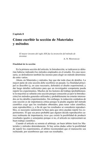 Capítulo 8 
Cómo escribir la sección de Materiales 
y métodos 
El mayor invento del siglo XIX fue la invención del método de 
inventar. 
A. N. WHITEHEAD 
Finalidad de la sección 
En la primera sección del artículo, la Introducción, se indicaron (o debe-rían 
haberse indicado) los métodos empleados en el estudio. En caso nece-sario, 
se defendieron también las razones para elegir un método determina-do 
entre varios. 
Ahora, en Materiales y métodos, hay que dar toda clase de detalles. La 
mayor parte de esta sección debe escribirse en pasado. La finalidad princi-pal 
es describir (y, en caso necesario, defender) el diseño experimental, y 
dar luego detalles suficientes para que un investigador competente pueda 
repetir los experimentos. Muchos de los lectores del trabajo (probablemen-te 
la mayoría) se saltarán esta sección porque conocerán ya (por la Introduc-ción) 
los métodos generales utilizados y probablemente no estarán interesa-dos 
en los detalles experimentales. Sin embargo, la redacción cuidadosa de 
esta sección es de importancia crítica porque la piedra angular del método 
científico exige que los resultados obtenidos, para tener valor científico, 
sean reproducibles; y, a fin de que los resultados se consideren reproduci-bles, 
es necesario suministrar la base para que otros puedan repetir los ex-perimentos. 
El que sea poco probable que alguien decida reproducirlos ca-rece 
realmente de importancia; tiene que existir la posibilidad de producir 
resultados iguales o semejantes porque si no, el artículo no representará un 
buen trabajo científico. 
Cuando el artículo se someta al arbitraje, un buen árbitro leerá los Ma-teriales 
y métodos detenidamente. Si hay serias dudas sobre la posibilidad 
de repetir los experimentos, el árbitro recomendará que el manuscrito sea 
rechazado, por asombrosos que sean sus resultados. 
 
