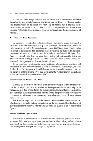 38 Cómo escribir y publicar trabajos científicos 
Y, una vez más, tenga cuidado con la sintaxis. Un manuscrito reciente 
describía lo que podría llamarse el método que se disuelve. El autor decía: 
“La radiactividad en la región del ARNt se determinó por el método solu-ble 
en ácido tricloroacético de Britten et al.”. Y luego están los métodos do-lorosos: 
“Después de permanecer en agua hirviendo una hora, examínese el 
matraz”. 
Necesidad de las referencias 
Al describir los métodos de las investigaciones, como queda dicho, debe 
usted dar suficientes detalles para que un investigador competente pueda re-petir 
los experimentos. Si su método es nuevo (inédito), proporcione todos 
los detalles necesarios. Sin embargo, si el método se ha publicado anterior-mente 
en una revista ordinaria, solo debe indicar la referencia bibliográfica. 
Pero recomiendo una descripción más completa del método si la única pu-blicación 
anterior fue, por ejemplo, en la Revista de las Enfermedades Ner-viosas 
del Mosquito de la Tasmania Meridional. 
Si se emplean comúnmente varios métodos alternativos, resultará útil 
identificar el método brevemente y citar la referencia. Por ejemplo, es pre-ferible 
decir “se rompieron las células por tratamiento ultrasónico, como se 
ha descrito anteriormente (9)”, que simplemente “se rompieron las células 
como se ha descrito anteriormente (9)”. 
Presentación de datos en cuadros 
Cuando en un estudio se utiliza gran número de cepas o de mutantes mi-crobianos, 
deben prepararse cuadros de las cepas en que se identifiquen la 
procedencia y las propiedades de los mutantes, bacteriófagos, plásmidos, 
etc. También pueden presentarse en esta forma las propiedades de algunos 
compuestos químicos, a menudo con provecho tanto para el autor como 
para el lector. 
Un método, cepa, etc. utilizado en solo uno de varios experimentos in-cluidos 
en el artículo deberá describirse en la sección de Resultados o, si 
es suficientemente breve, en una nota de pie a un cuadro o en el pie de una 
figura. 
Forma correcta y gramática 
No cometa el error común de mezclar en esta sección algunos de los Re-sultados. 
Solo hay una regla para una sección de Materiales y métodos bien 
escrita: debe darse suficiente información para que los experimentos pue-dan 
ser reproducidos por un colega competente. 
 