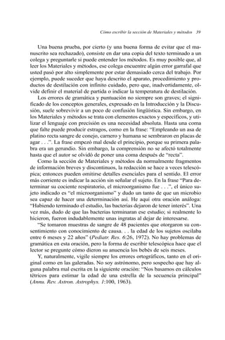 Cómo escribir la sección de Materiales y métodos 39 
Una buena prueba, por cierto (y una buena forma de evitar que el ma-nuscrito 
sea rechazado), consiste en dar una copia del texto terminado a un 
colega y preguntarle si puede entender los métodos. Es muy posible que, al 
leer los Materiales y métodos, ese colega encuentre algún error garrafal que 
usted pasó por alto simplemente por estar demasiado cerca del trabajo. Por 
ejemplo, puede suceder que haya descrito el aparato, procedimiento y pro-ductos 
de destilación con infinito cuidado, pero que, inadvertidamente, ol-vide 
definir el material de partida o indicar la temperatura de destilación. 
Los errores de gramática y puntuación no siempre son graves; el signi-ficado 
de los conceptos generales, expresado en la Introducción y la Discu-sión, 
suele sobrevivir a un poco de confusión lingüística. Sin embargo, en 
los Materiales y métodos se trata con elementos exactos y específicos, y uti-lizar 
el lenguaje con precisión es una necesidad absoluta. Hasta una coma 
que falte puede producir estragos, como en la frase: “Empleando un asa de 
platino recta sangre de conejo, carnero y humana se sembraron en placas de 
agar . . .”. La frase empezó mal desde el principio, porque su primera pala-bra 
era un gerundio. Sin embargo, la comprensión no se afectó totalmente 
hasta que el autor se olvidó de poner una coma después de “recta”. 
Como la sección de Materiales y métodos da normalmente fragmentos 
de información breves y discontinuos, la redacción se hace a veces telescó-pica; 
entonces pueden omitirse detalles esenciales para el sentido. El error 
más corriente es indicar la acción sin señalar el sujeto. En la frase “Para de-terminar 
su cociente respiratorio, el microorganismo fue . . .”, el único su-jeto 
indicado es “el microorganismo” y dudo un tanto de que un microbio 
sea capaz de hacer una determinación así. He aquí otra oración análoga: 
“Habiendo terminado el estudio, las bacterias dejaron de tener interés”. Una 
vez más, dudo de que las bacterias terminaran ese estudio; si realmente lo 
hicieron, fueron indudablemente unas ingratas al dejar de interesarse. 
“Se tomaron muestras de sangre de 48 pacientes que otorgaron su con-sentimiento 
con conocimiento de causa. . . la edad de los sujetos oscilaba 
entre 6 meses y 22 años” (Pediatr. Res. 6:26, 1972). No hay problemas de 
gramática en esta oración, pero la forma de escribir telescópica hace que el 
lector se pregunte cómo dieron su anuencia los bebés de seis meses. 
Y, naturalmente, vigile siempre los errores ortográficos, tanto en el ori-ginal 
como en las galeradas. No soy astrónomo, pero sospecho que hay al-guna 
palabra mal escrita en la siguiente oración: “Nos basamos en cálculos 
tétricos para estimar la edad de una estrella de la secuencia principal” 
(Annu. Rev. Astron. Astrophys. 1:100, 1963). 
 