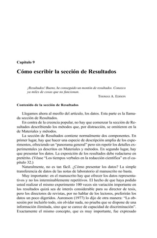 Capítulo 9 
Cómo escribir la sección de Resultados 
¡Resultados! Bueno, he conseguido un montón de resultados. Conozco 
ya miles de cosas que no funcionan. 
THOMAS A. EDISON 
Contenido de la sección de Resultados 
Llegamos ahora al meollo del artículo, los datos. Esta parte es la llama-da 
sección de Resultados. 
En contra de la creencia popular, no hay que comenzar la sección de Re-sultados 
describiendo los métodos que, por distracción, se omitieron en la 
de Materiales y métodos. 
La sección de Resultados contiene normalmente dos componentes. En 
primer lugar, hay que hacer una especie de descripción amplia de los expe-rimentos, 
ofreciendo un “panorama general” pero sin repetir los detalles ex-perimentales 
ya descritos en Materiales y métodos. En segundo lugar, hay 
que presentar los datos. La exposición de los resultados debe redactarse en 
pretérito. (Véase “Los tiempos verbales en la redacción científica” en el ca-pítulo 
32.) 
Naturalmente, no es tan fácil. ¿Cómo presentar los datos? La simple 
transferencia de datos de las notas de laboratorio al manuscrito no basta. 
Muy importante: en el manuscrito hay que ofrecer los datos representa-tivos 
y no los interminablemente repetitivos. El hecho de que haya podido 
usted realizar el mismo experimento 100 veces sin variación importante en 
los resultados quizá sea de interés considerable para su director de tesis, 
pero los directores de revistas, por no hablar de los lectores, preferirán los 
datos un poco digeridos. Aaronson (1977) lo dijo de otra manera: “La ob-sesión 
por incluirlo todo, sin olvidar nada, no prueba que se dispone de una 
información ilimitada, sino que se carece de capacidad de discriminación”. 
Exactamente el mismo concepto, que es muy importante, fue expresado 
 