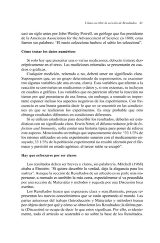 Cómo escribir la sección de Resultados 41 
casi un siglo antes por John Wesley Powell, un geólogo que fue presidente 
de la American Association for the Advancement of Science en 1888; estas 
fueron sus palabras: “El necio colecciona hechos; el sabio los selecciona”. 
Cómo tratar los datos numéricos 
Si solo hay que presentar una o varias mediciones, deberán tratarse des-criptivamente 
en el texto. Las mediciones reiteradas se presentarán en cua-dros 
o gráficas. 
Cualquier medición, reiterada o no, deberá tener un significado claro. 
Supongamos que, en un grupo determinado de experimentos, se examina-ron 
algunas variables (de una en una, claro). Esas variables que afectan a la 
reacción se convierten en mediciones o datos y, si son extensas, se incluyen 
en cuadros o gráficas. Las variables que no parezcan afectar la reacción no 
tienen por qué presentarse de esa forma; sin embargo, a menudo es impor-tante 
exponer incluso los aspectos negativos de los experimentos. Con fre-cuencia 
es una buena garantía decir lo que no se encontró en las condicio-nes 
en que se realizaron los experimentos. Es muy probable que otro 
obtenga resultados diferentes en condiciones diferentes. 
Si se utilizan estadísticas para describir los resultados, deberán ser esta-dísticas 
con un significado claro. Erwin Neter, el difunto redactor jefe de In-fection 
and Immunity, solía contar una historia típica para poner de relieve 
este aspecto. Mencionaba un trabajo que supuestamente decía: “33 1/3% de 
los ratones utilizados en este experimento sanaron con el medicamento en-sayado; 
33 1/3% de la población experimental no resultó afectada por el fár-maco 
y persistió en estado agónico; el tercer ratón se escapó”. 
Hay que esforzarse por ser claros 
Los resultados deben ser breves y claros, sin palabrería. Mitchell (1968) 
citaba a Einstein: “Si quiere describir la verdad, deje la elegancia para los 
sastres”. Aunque la sección de Resultados de un artículo es su parte más im-portante, 
a menudo es también la más corta, especialmente si va precedida 
por una sección de Materiales y métodos y seguida por una Discusión bien 
escritas. 
Los Resultados tienen que expresarse clara y sencillamente, porque re-presentan 
los nuevos conocimientos que se están aportando al mundo. Las 
partes anteriores del trabajo (Introducción y Materiales y métodos) tienen 
por objeto decir por qué y cómo se obtuvieron los Resultados; la última par-te 
(Discusión) se ocupa de decir lo que estos significan. Por ello, evidente-mente, 
todo el artículo se sostendrá o no sobre la base de los Resultados. 
 