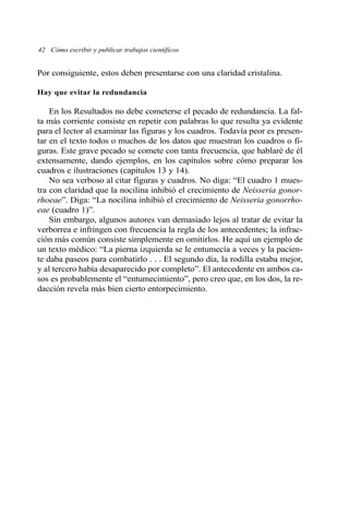 42 Cómo escribir y publicar trabajos científicos 
Por consiguiente, estos deben presentarse con una claridad cristalina. 
Hay que evitar la redundancia 
En los Resultados no debe cometerse el pecado de redundancia. La fal-ta 
más corriente consiste en repetir con palabras lo que resulta ya evidente 
para el lector al examinar las figuras y los cuadros. Todavía peor es presen-tar 
en el texto todos o muchos de los datos que muestran los cuadros o fi-guras. 
Este grave pecado se comete con tanta frecuencia, que hablaré de él 
extensamente, dando ejemplos, en los capítulos sobre cómo preparar los 
cuadros e ilustraciones (capítulos 13 y 14). 
No sea verboso al citar figuras y cuadros. No diga: “El cuadro 1 mues-tra 
con claridad que la nocilina inhibió el crecimiento de Neisseria gonor-rhoeae”. 
Diga: “La nocilina inhibió el crecimiento de Neisseria gonorrho-eae 
(cuadro 1)”. 
Sin embargo, algunos autores van demasiado lejos al tratar de evitar la 
verborrea e infringen con frecuencia la regla de los antecedentes; la infrac-ción 
más común consiste simplemente en omitirlos. He aquí un ejemplo de 
un texto médico: “La pierna izquierda se le entumecía a veces y la pacien-te 
daba paseos para combatirlo . . . El segundo día, la rodilla estaba mejor, 
y al tercero había desaparecido por completo”. El antecedente en ambos ca-sos 
es probablemente el “entumecimiento”, pero creo que, en los dos, la re-dacción 
revela más bien cierto entorpecimiento. 
 