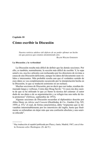 Capítulo 10 
Cómo escribir la Discusión 
Nuestra retórica adolece del defecto de no poder afirmar un hecho 
sin que parezca que estamos desmintiendo otro. 
RALPH WALDO EMERSON 
La Discusión y la verbosidad 
La Discusión resulta más difícil de definir que las demás secciones. Por 
ello, es también, normalmente, la sección más difícil de escribir. Y, lo sepa 
usted o no, muchos artículos son rechazados por los directores de revistas a 
causa de una Discusión deficiente, aunque los datos del documento sean vá-lidos 
e interesantes. Más probable resulta aun que el verdadero sentido de 
esos datos se vea completamente oscurecido por la interpretación hecha en 
la Discusión, lo que se traducirá asimismo en un rechazo. 
Muchas secciones de Discusión, por no decir que casi todas, resultan de-masiado 
largas y verbosas. Como dijo Doug Savile: “A veces me doy cuen-ta 
de que se ha utilizado lo que yo llamo la técnica del calamar: el autor 
duda de sus datos o de su argumentación y se refugia tras una nube de tin-ta 
protectora” (Tableau, septiembre de 1972). 
Algunas secciones de Discusión recuerdan al diplomático descrito por 
Allen Drury en Advise and Consent (Doubleday & Co., Garden City, NY, 
1959, p. 47),1 el cual, de forma característica, daba “respuestas que se de-vanaban 
interminablemente por los intersticios del inglés, hasta que final-mente 
se esfumaban sin dejar más que una confusión absoluta y una sonri-sa 
educada”. 
1 Hay traducción al español publicada por Plaza y Janés, Madrid, 1967, con el títu-lo 
Tormenta sobre Washington. (N. del T.) 
 