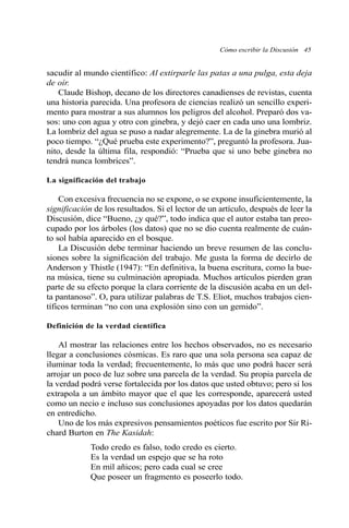 Cómo escribir la Discusión 45 
sacudir al mundo científico: Al extirparle las patas a una pulga, esta deja 
de oír. 
Claude Bishop, decano de los directores canadienses de revistas, cuenta 
una historia parecida. Una profesora de ciencias realizó un sencillo experi-mento 
para mostrar a sus alumnos los peligros del alcohol. Preparó dos va-sos: 
uno con agua y otro con ginebra, y dejó caer en cada uno una lombriz. 
La lombriz del agua se puso a nadar alegremente. La de la ginebra murió al 
poco tiempo. “¿Qué prueba este experimento?”, preguntó la profesora. Jua-nito, 
desde la última fila, respondió: “Prueba que si uno bebe ginebra no 
tendrá nunca lombrices”. 
La significación del trabajo 
Con excesiva frecuencia no se expone, o se expone insuficientemente, la 
significación de los resultados. Si el lector de un artículo, después de leer la 
Discusión, dice “Bueno, ¿y qué?”, todo indica que el autor estaba tan preo-cupado 
por los árboles (los datos) que no se dio cuenta realmente de cuán-to 
sol había aparecido en el bosque. 
La Discusión debe terminar haciendo un breve resumen de las conclu-siones 
sobre la significación del trabajo. Me gusta la forma de decirlo de 
Anderson y Thistle (1947): “En definitiva, la buena escritura, como la bue-na 
música, tiene su culminación apropiada. Muchos artículos pierden gran 
parte de su efecto porque la clara corriente de la discusión acaba en un del-ta 
pantanoso”. O, para utilizar palabras de T.S. Eliot, muchos trabajos cien-tíficos 
terminan “no con una explosión sino con un gemido”. 
Definición de la verdad científica 
Al mostrar las relaciones entre los hechos observados, no es necesario 
llegar a conclusiones cósmicas. Es raro que una sola persona sea capaz de 
iluminar toda la verdad; frecuentemente, lo más que uno podrá hacer será 
arrojar un poco de luz sobre una parcela de la verdad. Su propia parcela de 
la verdad podrá verse fortalecida por los datos que usted obtuvo; pero si los 
extrapola a un ámbito mayor que el que les corresponde, aparecerá usted 
como un necio e incluso sus conclusiones apoyadas por los datos quedarán 
en entredicho. 
Uno de los más expresivos pensamientos poéticos fue escrito por Sir Ri-chard 
Burton en The Kasidah: 
Todo credo es falso, todo credo es cierto. 
Es la verdad un espejo que se ha roto 
En mil añicos; pero cada cual se cree 
Que poseer un fragmento es poseerlo todo. 
 