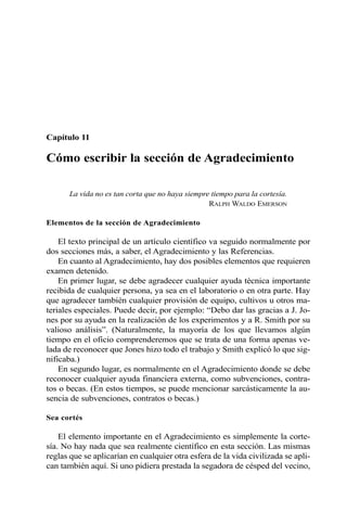 Capítulo 11 
Cómo escribir la sección de Agradecimiento 
La vida no es tan corta que no haya siempre tiempo para la cortesía. 
RALPH WALDO EMERSON 
Elementos de la sección de Agradecimiento 
El texto principal de un artículo científico va seguido normalmente por 
dos secciones más, a saber, el Agradecimiento y las Referencias. 
En cuanto al Agradecimiento, hay dos posibles elementos que requieren 
examen detenido. 
En primer lugar, se debe agradecer cualquier ayuda técnica importante 
recibida de cualquier persona, ya sea en el laboratorio o en otra parte. Hay 
que agradecer también cualquier provisión de equipo, cultivos u otros ma-teriales 
especiales. Puede decir, por ejemplo: “Debo dar las gracias a J. Jo-nes 
por su ayuda en la realización de los experimentos y a R. Smith por su 
valioso análisis”. (Naturalmente, la mayoría de los que llevamos algún 
tiempo en el oficio comprenderemos que se trata de una forma apenas ve-lada 
de reconocer que Jones hizo todo el trabajo y Smith explicó lo que sig-nificaba.) 
En segundo lugar, es normalmente en el Agradecimiento donde se debe 
reconocer cualquier ayuda financiera externa, como subvenciones, contra-tos 
o becas. (En estos tiempos, se puede mencionar sarcásticamente la au-sencia 
de subvenciones, contratos o becas.) 
Sea cortés 
El elemento importante en el Agradecimiento es simplemente la corte-sía. 
No hay nada que sea realmente científico en esta sección. Las mismas 
reglas que se aplicarían en cualquier otra esfera de la vida civilizada se apli-can 
también aquí. Si uno pidiera prestada la segadora de césped del vecino, 
 