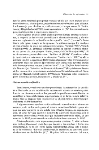 Cómo citar las referencias 51 
rencias entre paréntesis para poder reanudar el hilo del texto. Incluso dos o 
tres referencias, citadas juntas, pueden resultar perturbadoras para el lector. 
La desventaja para el editor es, evidentemente, el mayor costo. Si “Smith, 
Jones y Higginbotham (1998) puede convertirse en (7)”, los costos de com-posición 
tipográfica e impresión se reducen. 
Como algunos artículos están escritos por un número abultado de auto-res, 
la mayoría de las revistas que utilizan el sistema de nombre y año tie-nen 
una regla sobre la utilización de la expresión “et al.” (“y otros”). En su 
forma más típica, la regla es la siguiente. Se utilizan siempre los nombres 
al citar artículos de uno o dos autores; por ejemplo, “Smith (1998)”, “Smith 
y Jones (1998)”. Si el trabajo tiene tres autores, se indican los tres la prime-ra 
vez que se cita, por ejemplo, “Smith, Jones y McGuillicuddy (1998)”. Si 
se cita de nuevo, puede abreviarse: “Smith et al. (1998)”. Cuando un traba-jo 
tiene cuatro o más autores, se cita como “Smith et al. (1998)” desde la 
primera vez. En la sección de Referencias, algunas revistas prefieren que se 
enumeren todos los autores (por muchos que sean); otras revistas anotan 
solo los tres primeros autores y añaden “et al.”. Los “Uniform Requirements 
for Manuscripts Submitted to Biomedical Journals” (Requisitos uniformes 
de los manuscritos presentados a revistas biomédicas) (International Com-mittee 
of Medical Journal Editors, 1993) dicen: “Enumere todos los autores 
pero, si son más de seis, indique seis y añada ‘et al.’”. 
Sistema numérico-alfabético 
Este sistema, consistente en citar por número las referencias de una lis-ta 
alfabetizada, es una modificación moderna del sistema de nombre y año. 
La cita por números mantiene los gastos de impresión dentro de límites ra-zonables; 
la lista alfabetizada, especialmente si es larga, resulta relativa-mente 
fácil de preparar para los autores y de utilizar para los lectores (espe-cialmente 
los bibliotecarios). 
A algunos autores que han venido utilizando normalmente el sistema de 
nombre y año no les suele gustar el sistema numérico-alfabético, pues ale-gan 
que citar números es una estafa para el lector. Según esta argumenta-ción, 
al lector hay que decirle el nombre de la persona relacionada con el 
fenómeno que se cita; a veces, hay que indicarle también la fecha, ya que 
una cita de 1897 puede considerarse de distinta forma que una de 1997. 
Afortunadamente, esos argumentos pueden rebatirse. Al citar referen-cias 
bibliográficas en el texto, hay que decidir si los nombres o fechas son 
importantes. Si no lo son (como ocurre normalmente), utilice solo el núme-ro 
de la referencia: “En estas condiciones, la pretirosina se convierte cuan-titativamente 
en fenilalanina (13)”. Si quiere indicar el nombre del autor, 
 