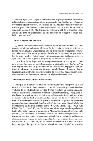Cómo citar las referencias 53 
Manual of Style (1993), que es la biblia de la mayor parte de la comunidad 
editora de obras académicas, sigue respaldando con claridad las referencias 
ordenadas alfabéticamente. En sus más de 100 páginas de instrucciones de-talladas 
para tratar las referencias, varias veces hace observaciones como la 
siguiente (página 522): “La forma más práctica y útil de ordenar las entra-das 
de una lista de referencias o de una bibliografía es seguir el orden alfa-bético, 
por autores”. 
Títulos y paginación completa 
¿Deben indicarse en las referencias los títulos de los artículos? Normal-mente, 
habrá que adaptarse al estilo de la revista; si esta permite elegir 
(como hacen algunas), recomiendo que se incluyan las referencias comple-tas. 
Al expresar los temas generales, los títulos de los artículos permiten a 
los lectores (y a los bibliotecarios) interesados decidir fácilmente si tienen 
que consultar todas, alguna o ninguna de las referencias citadas. 
La utilización de la paginación completa (número de las páginas prime-ra 
y última) facilita a los posibles usuarios la distinción entre las “notas” de 
una página de extensión y los artículos de revisión de 50 páginas. Eviden-temente, 
el costo, para uno mismo o para una biblioteca, de obtener las re-ferencias, 
especialmente si son en forma de fotocopia, puede variar consi-derablemente 
en función del número de páginas de que se trate. 
Abreviaturas de los títulos de las revistas 
Aunque los estilos de las revistas varían mucho, hay un aspecto de la cita 
de referencias que se ha uniformado en los últimos años, y es el de las abre-viaturas 
de los títulos de las revistas. Como resultado de la amplia acepta-ción 
de una norma (American National Standards Institute, 1969), casi to-das 
las revistas primarias y servicios secundarios principales utilizan ahora 
el mismo sistema de abreviación. Antes, la mayoría de las revistas abrevia-ban 
los nombres (la abreviación permite ahorrar en los gastos de imprenta), 
pero no había uniformidad. La Journal of the American Chemical Society 
se abreviaba de distintas formas, como “J. Amer. Chem. Soc.”, “Jour. Am. 
Chem. Soc.”, “J.A.C.S.”, etc. Esos distintos sistemas planteaban problemas 
tanto a los autores como a los editores. Ahora existe esencialmente un solo 
sistema, y es uniforme. La palabra “Journal” se abrevia siempre como “J.”. 
(Algunas revistas omiten el punto después de las abreviaturas.) Observan-do 
unas cuantas reglas, los autores pueden abreviar muchos títulos de revis-tas, 
incluso poco conocidas, sin necesidad de consultar una lista. Es útil sa-ber, 
por ejemplo, que todas las terminaciones en “ología” se abrevian 
 