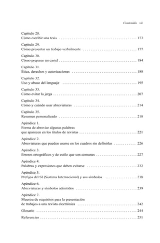 Contenido vii 
Capítulo 28. 
Cómo escribir una tesis . . . . . . . . . . . . . . . . . . . . . . . . . . . . . . . . . . . . . . . . . . 173 
Capítulo 29. 
Cómo presentar un trabajo verbalmente . . . . . . . . . . . . . . . . . . . . . . . . . . . . . 177 
Capítulo 30. 
Cómo preparar un cartel . . . . . . . . . . . . . . . . . . . . . . . . . . . . . . . . . . . . . . . . . . 184 
Capítulo 31. 
Ética, derechos y autorizaciones . . . . . . . . . . . . . . . . . . . . . . . . . . . . . . . . . . . 188 
Capítulo 32. 
Uso y abuso del lenguaje . . . . . . . . . . . . . . . . . . . . . . . . . . . . . . . . . . . . . . . . 195 
Capítulo 33. 
Cómo evitar la jerga . . . . . . . . . . . . . . . . . . . . . . . . . . . . . . . . . . . . . . . . . . . . . 207 
Capítulo 34. 
Cómo y cuándo usar abreviaturas . . . . . . . . . . . . . . . . . . . . . . . . . . . . . . . . . . 214 
Capítulo 35. 
Resumen personalizado . . . . . . . . . . . . . . . . . . . . . . . . . . . . . . . . . . . . . . . . . . 218 
Apéndice 1. 
Forma de abreviar algunas palabras 
que aparecen en los títulos de revistas . . . . . . . . . . . . . . . . . . . . . . . . . . . . . . . 221 
Apéndice 2. 
Abreviaturas que pueden usarse en los cuadros sin definirlas . . . . . . . . . . . . 226 
Apéndice 3. 
Errores ortográficos y de estilo que son comunes . . . . . . . . . . . . . . . . . . . . . . 227 
Apéndice 4. 
Palabras y expresiones que deben evitarse . . . . . . . . . . . . . . . . . . . . . . . . . . . 232 
Apéndice 5. 
Prefijos del SI (Sistema Internacional) y sus símbolos . . . . . . . . . . . . . . . . . 238 
Apéndice 6. 
Abreviaturas y símbolos admitidos . . . . . . . . . . . . . . . . . . . . . . . . . . . . . . . . . 239 
Apéndice 7. 
Muestra de requisitos para la presentación 
de trabajos a una revista electrónica . . . . . . . . . . . . . . . . . . . . . . . . . . . . . . . . 242 
Glosario . . . . . . . . . . . . . . . . . . . . . . . . . . . . . . . . . . . . . . . . . . . . . . . . . . . . . . 244 
Referencias . . . . . . . . . . . . . . . . . . . . . . . . . . . . . . . . . . . . . . . . . . . . . . . . . . . . 251 
 