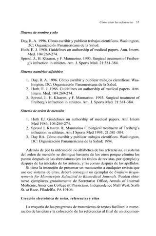 Cómo citar las referencias 55 
Sistema de nombre y año 
Day, R. A. 1996. Cómo escribir y publicar trabajos científicos. Washington, 
DC: Organización Panamericana de la Salud. 
Huth, E. J. 1986. Guidelines on authorship of medical papers. Ann. Intern. 
Med. 104:269-274. 
Sproul, J., H. Klaaren, y F. Mannarino. 1993. Surgical treatment of Freiber-g’s 
infraction in athletes. Am. J. Sports Med. 21:381-384. 
Sistema numérico-alfabético 
1. Day, R. A. 1996. Cómo escribir y publicar trabajos científicos. Was-hington, 
DC: Organización Panamericana de la Salud. 
2. Huth, E. J. 1986. Guidelines on authorship of medical papers. Ann. 
Intern. Med. 104:269-274. 
3. Sproul, J., H. Klaaren, y F. Mannarino. 1993. Surgical treatment of 
Freiberg’s infraction in athletes. Am. J. Sports Med. 21:381-384. 
Sistema de orden de mención 
1. Huth EJ. Guidelines on authorship of medical papers. Ann Intern 
Med 1986; 104:269-274. 
2. Sproul J, Klaaren H, Mannarino F. Surgical treatment of Freiberg’s 
infraction in athletes. Am J Sports Med 1993; 21:381-384. 
3. Day RA. Cómo escribir y publicar trabajos científicos. Washington, 
DC: Organización Panamericana de la Salud; 1996. 
Además de por la ordenación no alfabética de las referencias, el sistema 
del orden de mención se distingue bastante de los otros porque elimina los 
puntos después de las abreviaturas (en los títulos de revistas, por ejemplo) y 
después de las iniciales de los autores, y las comas después de los apellidos. 
Si tiene la intención de presentar un manuscrito a cualquier revista que 
use ese sistema de citas, deberá conseguir un ejemplar de Uniform Requi-rements 
for Manuscripts Submitted to Biomedical Journals. Pueden obte-nerse 
ejemplares gratuitamente de Secretariat Office, Annals of Internal 
Medicine, American College of Physicians, Independence Mall West, Sixth 
St. at Race, Filadelfia, PA 19106. 
Creación electrónica de notas, referencias y citas 
La mayoría de los programas de tratamiento de textos facilitan la nume-ración 
de las citas y la colocación de las referencias al final de un documen- 
 