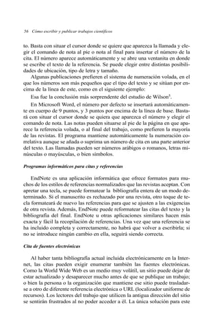 56 Cómo escribir y publicar trabajos científicos 
to. Basta con situar el cursor donde se quiere que aparezca la llamada y ele-gir 
el comando de nota al pie o nota al final para insertar el número de la 
cita. El número aparece automáticamente y se abre una ventanita en donde 
se escribe el texto de la referencia. Se puede elegir entre distintas posibili-dades 
de ubicación, tipo de letra y tamaño. 
Algunas publicaciones prefieren el sistema de numeración volada, en el 
que los números son más pequeños que el tipo del texto y se sitúan por en-cima 
de la línea de este, como en el siguiente ejemplo: 
Esa fue la conclusión más sorprendente del estudio de Wilson5. 
En Microsoft Word, el número por defecto se insertará automáticamen-te 
en cuerpo de 9 puntos, y 3 puntos por encima de la línea de base. Basta-rá 
con situar el cursor donde se quiera que aparezca el número y elegir el 
comando de nota. Las notas pueden situarse al pie de la página en que apa-rece 
la referencia volada, o al final del trabajo, como prefieren la mayoría 
de las revistas. El programa mantiene automáticamente la numeración co-rrelativa 
aunque se añada o suprima un número de cita en una parte anterior 
del texto. Las llamadas pueden ser números arábigos o romanos, letras mi-núsculas 
o mayúsculas, o bien símbolos. 
Programas informáticos para citas y referencias 
EndNote es una aplicación informática que ofrece formatos para mu-chos 
de los estilos de referencias normalizados que las revistas aceptan. Con 
apretar una tecla, se puede formatear la bibliografía entera de un modo de-terminado. 
Si el manuscrito es rechazado por una revista, otro toque de te-cla 
formateará de nuevo las referencias para que se ajusten a las exigencias 
de otra revista. Además, EndNote puede reformatear las citas del texto y la 
bibliografía del final. EndNote u otras aplicaciones similares hacen más 
exacta y fácil la recopilación de referencias. Una vez que una referencia se 
ha incluido completa y correctamente, no habrá que volver a escribirla; si 
no se introduce ningún cambio en ella, seguirá siendo correcta. 
Cita de fuentes electrónicas 
Al haber tanta bibliografía actual incluida electrónicamente en la Inter-net, 
las citas pueden exigir enumerar también las fuentes electrónicas. 
Como la World Wide Web es un medio muy volátil, un sitio puede dejar de 
estar actualizado y desaparecer mucho antes de que se publique un trabajo; 
o bien la persona o la organización que mantiene ese sitio puede trasladar-se 
a otro de diferente referencia electrónica o URL (localizador uniforme de 
recursos). Los lectores del trabajo que utilicen la antigua dirección del sitio 
se sentirán frustrados al no poder acceder a él. La única solución para este 
 