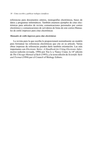 58 Cómo escribir y publicar trabajos científicos 
referencias para documentos enteros, monografías electrónicas, bases de 
datos y programas informáticos. También enumera ejemplos de citas elec-trónicas 
para artículos de revista, comunicaciones personales por correo 
electrónico y comunicaciones de servidores de listas de este correo.Manua-les 
de estilo impresos para citas electrónicas 
Manuales de estilo impresos para citas electrónicas 
La revista para la que escriba le proporcionará normalmente un modelo 
para formatear las referencias electrónicas que cite en su artículo. Varias 
obras impresas de referencias pueden darle también orientación. Las más 
importantes son Electronic Styles: A Handbook for Citing Electronic Infor-mation 
(edición revisada, 1996) por Xia Li y Nancy Crane; la 14ª edición 
de The Chicago Manual of Style (1993), y la sexta edición de Scientific Style 
and Format (1994) por el Council of Biology Editors. 
 