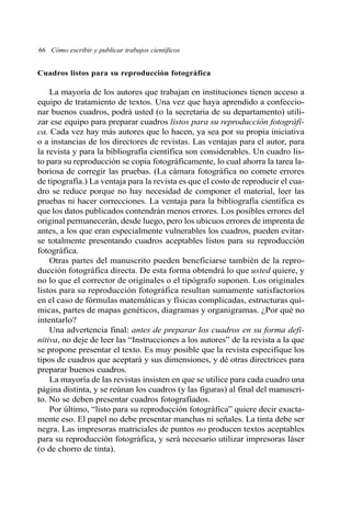 66 Cómo escribir y publicar trabajos científicos 
Cuadros listos para su reproducción fotográfica 
La mayoría de los autores que trabajan en instituciones tienen acceso a 
equipo de tratamiento de textos. Una vez que haya aprendido a confeccio-nar 
buenos cuadros, podrá usted (o la secretaria de su departamento) utili-zar 
ese equipo para preparar cuadros listos para su reproducción fotográfi-ca. 
Cada vez hay más autores que lo hacen, ya sea por su propia iniciativa 
o a instancias de los directores de revistas. Las ventajas para el autor, para 
la revista y para la bibliografía científica son considerables. Un cuadro lis-to 
para su reproducción se copia fotográficamente, lo cual ahorra la tarea la-boriosa 
de corregir las pruebas. (La cámara fotográfica no comete errores 
de tipografía.) La ventaja para la revista es que el costo de reproducir el cua-dro 
se reduce porque no hay necesidad de componer el material, leer las 
pruebas ni hacer correcciones. La ventaja para la bibliografía científica es 
que los datos publicados contendrán menos errores. Los posibles errores del 
original permanecerán, desde luego, pero los ubicuos errores de imprenta de 
antes, a los que eran especialmente vulnerables los cuadros, pueden evitar-se 
totalmente presentando cuadros aceptables listos para su reproducción 
fotográfica. 
Otras partes del manuscrito pueden beneficiarse también de la repro-ducción 
fotográfica directa. De esta forma obtendrá lo que usted quiere, y 
no lo que el corrector de originales o el tipógrafo suponen. Los originales 
listos para su reproducción fotográfica resultan sumamente satisfactorios 
en el caso de fórmulas matemáticas y físicas complicadas, estructuras quí-micas, 
partes de mapas genéticos, diagramas y organigramas. ¿Por qué no 
intentarlo? 
Una advertencia final: antes de preparar los cuadros en su forma defi-nitiva, 
no deje de leer las “Instrucciones a los autores” de la revista a la que 
se propone presentar el texto. Es muy posible que la revista especifique los 
tipos de cuadros que aceptará y sus dimensiones, y dé otras directrices para 
preparar buenos cuadros. 
La mayoría de las revistas insisten en que se utilice para cada cuadro una 
página distinta, y se reúnan los cuadros (y las figuras) al final del manuscri-to. 
No se deben presentar cuadros fotografiados. 
Por último, “listo para su reproducción fotográfica” quiere decir exacta-mente 
eso. El papel no debe presentar manchas ni señales. La tinta debe ser 
negra. Las impresoras matriciales de puntos no producen textos aceptables 
para su reproducción fotográfica, y será necesario utilizar impresoras láser 
(o de chorro de tinta). 
 