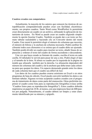 Cuadros creados con computadora 
Cómo confeccionar cuadros útiles 67 
Actualmente, la mayoría de los autores que conocen las técnicas de au-topublicación 
computadorizada pueden crear con facilidad, electrónica-mente, 
sus propios cuadros. Tanto Word como WordPerfect le permitirán 
crear directamente un cuadro en un archivo, utilizando la aplicación de tra-tamiento 
de textos. En Word se puede crear un cuadro eligiendo simple-mente 
la opción Insertar Cuadro. También se puede dar a un texto un for-mato 
tabular realzándolo y haciendo clic en Convertir dentro del menú 
Cuadro. Este menú le permitirá elegir el número de columnas que necesite, 
el número de hileras y la anchura de columna necesaria. Podrá cambiar fá-cilmente 
todos esos elementos si se estima que el cuadro debe ser ajustado. 
También podrá dividir un cuadro para insertar un texto, añadir líneas de se-paración 
y ordenar el texto del cuadro de forma ascendente o descendente. 
Una vez que haya creado su formato de cuadro, escriba el texto en cada 
casilla. El tabulador le servirá para pasar de una a otra. Podrá elegir el tipo 
y el tamaño de la letra. Si alinea su cuadro por la izquierda de la página no 
tendrá que alinearla también por la derecha. La alineación dependerá del 
número de columnas del cuadro y de la anchura que deba tener cada colum-na 
para que quepan los datos. Un espacio demasiado grande entre los datos 
de cada columna hará que el cuadro sea difícil de leer. 
Los datos de los cuadros pueden crearse asimismo en Excel o en otros 
programas de hoja de cálculo. Excel puede convertir también los datos a un 
formato tabular. Algunas revistas aceptarán cuadros creados con el progra-ma 
de tratamiento de datos como parte del manuscrito. Otras preferirán im-primir 
el cuadro como lista para su reproducción fotográfica (véase arriba 
“Cuadros listos para su reproducción fotográfica”). Estos cuadros deberán 
imprimirse en papel de 24 lb. al menos, con una impresora láser de 600 pun-tos 
por pulgada. Naturalmente, el cuadro deberá ser limpio y estar clara-mente 
identificado por su número y epígrafe. 
 