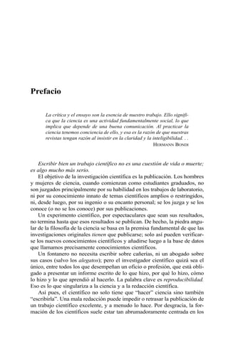 Prefacio 
La crítica y el ensayo son la esencia de nuestro trabajo. Ello signifi-ca 
que la ciencia es una actividad fundamentalmente social, lo que 
implica que depende de una buena comunicación. Al practicar la 
ciencia tenemos conciencia de ello, y esa es la razón de que nuestras 
revistas tengan razón al insistir en la claridad y la inteligibilidad. . . 
HERMANN BONDI 
Escribir bien un trabajo científico no es una cuestión de vida o muerte; 
es algo mucho más serio. 
El objetivo de la investigación científica es la publicación. Los hombres 
y mujeres de ciencia, cuando comienzan como estudiantes graduados, no 
son juzgados principalmente por su habilidad en los trabajos de laboratorio, 
ni por su conocimiento innato de temas científicos amplios o restringidos, 
ni, desde luego, por su ingenio o su encanto personal; se los juzga y se los 
conoce (o no se los conoce) por sus publicaciones. 
Un experimento científico, por espectaculares que sean sus resultados, 
no termina hasta que esos resultados se publican. De hecho, la piedra angu-lar 
de la filosofía de la ciencia se basa en la premisa fundamental de que las 
investigaciones originales tienen que publicarse; solo así pueden verificar-se 
los nuevos conocimientos científicos y añadirse luego a la base de datos 
que llamamos precisamente conocimientos científicos. 
Un fontanero no necesita escribir sobre cañerías, ni un abogado sobre 
sus casos (salvo los alegatos); pero el investigador científico quizá sea el 
único, entre todos los que desempeñan un oficio o profesión, que está obli-gado 
a presentar un informe escrito de lo que hizo, por qué lo hizo, cómo 
lo hizo y lo que aprendió al hacerlo. La palabra clave es reproducibilidad. 
Eso es lo que singulariza a la ciencia y a la redacción científica. 
Así pues, el científico no solo tiene que “hacer” ciencia sino también 
“escribirla”. Una mala redacción puede impedir o retrasar la publicación de 
un trabajo científico excelente, y a menudo lo hace. Por desgracia, la for-mación 
de los científicos suele estar tan abrumadoramente centrada en los 
 
