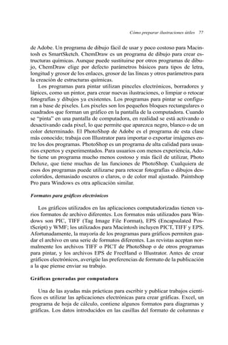 Cómo preparar ilustraciones útiles 77 
de Adobe. Un programa de dibujo fácil de usar y poco costoso para Macin-tosh 
es SmartSketch. ChemDraw es un programa de dibujo para crear es-tructuras 
químicas. Aunque puede sustituirse por otros programas de dibu-jo, 
ChemDraw elige por defecto parámetros básicos para tipos de letra, 
longitud y grosor de los enlaces, grosor de las líneas y otros parámetros para 
la creación de estructuras químicas. 
Los programas para pintar utilizan pinceles electrónicos, borradores y 
lápices, como un pintor, para crear nuevas ilustraciones, o limpiar o retocar 
fotografías y dibujos ya existentes. Los programas para pintar se configu-ran 
a base de pixeles. Los pixeles son los pequeños bloques rectangulares o 
cuadrados que forman un gráfico en la pantalla de la computadora. Cuando 
se “pinta” en una pantalla de computadora, en realidad se está activando o 
desactivando cada pixel, lo que permite que aparezca negro, blanco o de un 
color determinado. El PhotoShop de Adobe es el programa de esta clase 
más conocido; trabaja con Illustrator para importar o exportar imágenes en-tre 
los dos programas. PhotoShop es un programa de alta calidad para usua-rios 
expertos y experimentados. Para usuarios con menos experiencia, Ado-be 
tiene un programa mucho menos costoso y más fácil de utilizar, Photo 
Deluxe, que tiene muchas de las funciones de PhotoShop. Cualquiera de 
esos dos programas puede utilizarse para retocar fotografías o dibujos des-coloridos, 
demasiado oscuros o claros, o de color mal ajustado. Paintshop 
Pro para Windows es otra aplicación similar. 
Formatos para gráficos electrónicos 
Los gráficos utilizados en las aplicaciones computadorizadas tienen va-rios 
formatos de archivo diferentes. Los formatos más utilizados para Win-dows 
son PIC, TIFF (Tag Image File Format), EPS (Encapsulated Pos-tScript) 
y WMF; los utilizados para Macintosh incluyen PICT, TIFF y EPS. 
Afortunadamente, la mayoría de los programas para gráficos permiten gua-dar 
el archivo en una serie de formatos diferentes. Las revistas aceptan nor-malmente 
los archivos TIFF o PICT de PhotoShop o de otros programas 
para pintar, y los archivos EPS de FreeHand o Illustrator. Antes de crear 
gráficos electrónicos, averigüe las preferencias de formato de la publicación 
a la que piense enviar su trabajo. 
Gráficas generadas por computadora 
Una de las ayudas más prácticas para escribir y publicar trabajos cientí-ficos 
es utilizar las aplicaciones electrónicas para crear gráficas. Excel, un 
programa de hoja de cálculo, contiene algunos formatos para diagramas y 
gráficas. Los datos introducidos en las casillas del formato de columnas e 
 