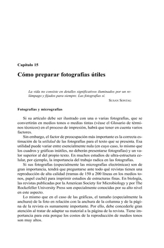 Capítulo 15 
Cómo preparar fotografías útiles 
La vida no consiste en detalles significativos iluminados por un re-lámpago 
y fijados para siempre. Las fotografías sí. 
SUSAN SONTAG 
Fotografías y micrografías 
Si su artículo debe ser ilustrado con una o varias fotografías, que se 
convertirán en medios tonos o medias tintas (véase el Glosario de térmi-nos 
técnicos) en el proceso de impresión, habrá que tener en cuenta varios 
factores. 
Sin embargo, el factor de preocupación más importante es la correcta es-timación 
de la utilidad de las fotografías para el texto que se presenta. Esa 
utilidad puede variar entre esencialmente nula (en cuyo caso, lo mismo que 
los cuadros y gráficas inútiles, no deberán presentarse fotografías) y un va-lor 
superior al del propio texto. En muchos estudios de ultra-estructura ce-lular, 
por ejemplo, la importancia del trabajo radica en las fotografías. 
Si sus fotografías (especialmente las micrografías electrónicas) son de 
gran importancia, tendrá que preguntarse ante todo qué revistas tienen una 
reproducción de alta calidad (tramas de 150 a 200 líneas en los medios to-nos, 
papel cuché) para imprimir estudios de estructuras finas. En biología, 
las revistas publicadas por la American Society for Microbiology y por The 
Rockefeller University Press son especialmente conocidas por su alto nivel 
en este aspecto. 
Lo mismo que en el caso de las gráficas, el tamaño (especialmente la 
anchura) de la foto en relación con la anchura de la columna y de la pági-na 
de la revista es sumamente importante. Por ello, debe concederle gran 
atención al tratar de adaptar su material a la página de la revista. Tiene im-portancia 
para esta porque los costos de la reproducción de medios tonos 
son muy altos. 
 