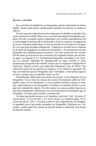 Cómo preparar fotografías útiles 83 
Recorte y encuadre 
Sea cual fuere la calidad de sus fotografías, querrá imprimirlas de forma 
legible. Hasta cierto punto, usted puede controlar este proceso si utiliza la 
cabeza. 
Si teme que una reducción excesiva haga que los detalles se pierdan, hay 
varias formas de evitarlo. Rara vez se necesita reproducir la fotografía com-pleta. 
Por ello, encuadre la parte importante; esto resulta especialmente útil 
si usted adapta la anchura de la ilustración a la de la columna o la página de 
la revista. Entonces podrá darse el lujo de escribir en el borde de la fotogra-fía 
o en una hoja de papel sobrepuesta: “Imprímase al ancho de la columna 
(o al ancho de la página) sin reducción fotográfica”. Al encontrarse con una 
fotografía tan cuidadosamente recortada y con una instrucción tan razona-ble 
del autor, la mayoría de los correctores de originales harán caso de bue-na 
gana. Las figuras 8, 9 y 10 muestran fotografías recortadas y sin recor-tar. 
La máxima fidelidad de reproducción se logra cuando el autor 
proporciona fotografías del tamaño exacto que no requieren ampliación ni 
reducción. Deberá evitarse una reducción importante (más de 50%). Una 
reducción mayor de las gráficas no importa, si los rótulos la aguantan. No 
hay necesidad de que las fotografías sean “satinadas”, como piden algunas 
revistas, siempre que la superficie mate sea lisa. 
Normalmente, debe poner las marcas de recorte en los márgenes de las 
fotografías. Nunca trace las marcas de recorte directamente sobre las foto-grafías 
(salvo en los márgenes). A veces pueden utilizarse marcas al mar-gen, 
especialmente si las fotografías se montan en cartulina brístol o en al-gún 
otro material de soporte. De otro modo, las marcas podrán hacerse en 
una hoja transparente sobrepuesta o en una fotocopia de la fotografía que se 
acompañe. Un lápiz graso resulta a menudo útil. 
Un truco que puede ensayar es el siguiente: corte dos “eles”, de unos 15 
cm de altura, 7,5 cm de base y 2,5 cm de ancho, en cartulina negra. Si in-vierte 
una de las “eles” y la coloca sobre la otra, dispondrá de un rectángu-lo 
ajustable con el que podrá encuadrar sus fotografías. Mediante ese “en-cuadre”, 
podrá poner las marcas de recorte donde se traduzcan en la mejor 
ilustración posible. 
 