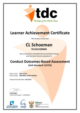 Learner Achievement Certificate
We hereby certify that
CL Schoeman
7611015280081
Has successfully completed the prescribed training
and has been found competent in
Conduct Outcomes-Based Assessment
(Unit Standard 115753)
Date issued: 2015-10-26
Place issued: PRETORIA, SOUTH AFRICA
Endorsement Number: US-72175
D DE LANGE
ETDP SETA Provider – ETDP10540
 