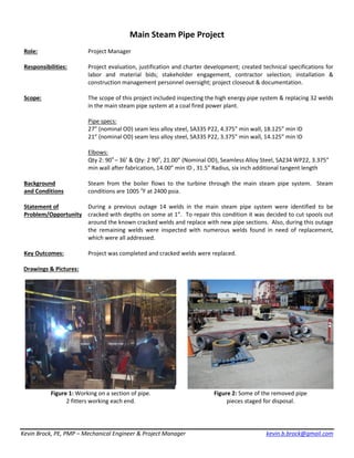 Kevin Brock, PE, PMP – Mechanical Engineer & Project Manager kevin.b.brock@gmail.com
Main Steam Pipe Project
Role: Project Manager
Responsibilities: Project evaluation, justification and charter development; created technical specifications for
labor and material bids; stakeholder engagement, contractor selection; installation &
construction management personnel oversight; project closeout & documentation.
Scope: The scope of this project included inspecting the high energy pipe system & replacing 32 welds
in the main steam pipe system at a coal fired power plant.
Pipe specs:
27” (nominal OD) seam less alloy steel, SA335 P22, 4.375” min wall, 18.125” min ID
21” (nominal OD) seam less alloy steel, SA335 P22, 3.375” min wall, 14.125” min ID
Elbows:
Qty 2: 90o
– 36’ & Qty: 2 90o
, 21.00” (Nominal OD), Seamless Alloy Steel, SA234 WP22, 3.375”
min wall after fabrication, 14.00” min ID , 31.5” Radius, six inch additional tangent length
Background
and Conditions
Steam from the boiler flows to the turbine through the main steam pipe system. Steam
conditions are 1005 o
F at 2400 psia.
Statement of
Problem/Opportunity
During a previous outage 14 welds in the main steam pipe system were identified to be
cracked with depths on some at 1”. To repair this condition it was decided to cut spools out
around the known cracked welds and replace with new pipe sections. Also, during this outage
the remaining welds were inspected with numerous welds found in need of replacement,
which were all addressed.
Key Outcomes: Project was completed and cracked welds were replaced.
Drawings & Pictures:
Figure 1: Working on a section of pipe.
2 fitters working each end.
Figure 2: Some of the removed pipe
pieces staged for disposal.
 