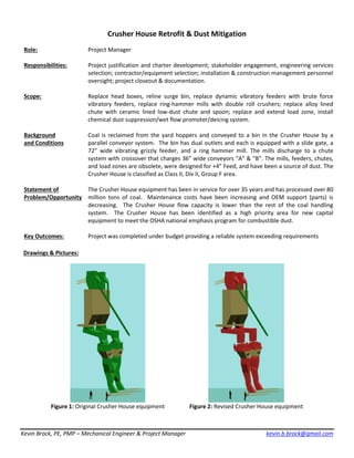 Kevin Brock, PE, PMP – Mechanical Engineer & Project Manager kevin.b.brock@gmail.com
Crusher House Retrofit & Dust Mitigation
Role: Project Manager
Responsibilities: Project justification and charter development; stakeholder engagement, engineering services
selection; contractor/equipment selection; installation & construction management personnel
oversight; project closeout & documentation.
Scope: Replace head boxes, reline surge bin, replace dynamic vibratory feeders with brute force
vibratory feeders, replace ring-hammer mills with double roll crushers; replace alloy lined
chute with ceramic lined low-dust chute and spoon; replace and extend load zone, install
chemical dust suppression/wet flow promoter/deicing system.
Background
and Conditions
Coal is reclaimed from the yard hoppers and conveyed to a bin in the Crusher House by a
parallel conveyor system. The bin has dual outlets and each is equipped with a slide gate, a
72” wide vibrating grizzly feeder, and a ring hammer mill. The mills discharge to a chute
system with crossover that charges 36” wide conveyors “A” & “B”. The mills, feeders, chutes,
and load zones are obsolete, were designed for +4” Feed, and have been a source of dust. The
Crusher House is classified as Class II, Div II, Group F area.
Statement of
Problem/Opportunity
The Crusher House equipment has been in service for over 35 years and has processed over 80
million tons of coal. Maintenance costs have been increasing and OEM support (parts) is
decreasing. The Crusher House flow capacity is lower than the rest of the coal handling
system. The Crusher House has been identified as a high priority area for new capital
equipment to meet the OSHA national emphasis program for combustible dust.
Key Outcomes: Project was completed under budget providing a reliable system exceeding requirements
Drawings & Pictures:
Figure 1: Original Crusher House equipment Figure 2: Revised Crusher House equipment
 