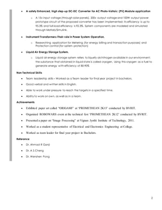 2
 A safety Enhanced, high step-up DC-DC Converter for AC Photo-Voltaic (PV) Module application
o A 15v input voltage (through solar panels), 200v output voltage and 100W output power
prototype circuit of the proposed converter has been implemented; its efficiency is up to
95.3% and full-load efficiency is 92.3%. System components are modeled and simulated
through Matlab/Simulink.
 Instrument Transformers-Their role in Power System Operation.
o Researching application for Metering (for energy billing and transaction purposes) and
Protection control (for system protection)
 Liquid Air Energy Storage System.
o Liquid air energy storage system refers to liquefy air/nitrogen available in our environment;
the substance that obtained in liquid state is called cryogen. Using this cryogen as a fuel to
generate energy with efficiency of 80-90%
Non Technical Skills
 Team leadership skills – Worked as a Team leader for final year project in bachelors.
 Good verbal and written skills in English.
 Able to work under pressure to reach the targets in a specified time.
 Ability to work on own, as well as in a team.
Achievements
 Exhibited paper art called “ORIGAMI” at ‘PROMETHEAN 2K13’ conducted by BVRIT.
 Organized ROBOWARS event at the technical fest ‘PROMETHEAN 2K12’ conducted by BVRIT.
 Presented a paper on “Image Processing” at Vignan Jyothi Institute of Technology, 2011.
 Worked as a student representative of Electrical and Electronics Engineering at College.
 Worked as team leader for final year project in Bachelors.
Reference
 Dr. Ahmad R Ganji
 Dr. A S Cheng
 Dr. Wenshen Pong
 