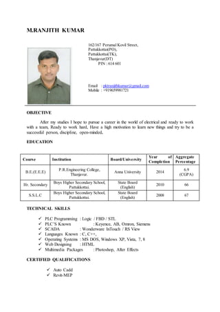 M.RANJITH KUMAR
OBJECTIVE
After my studies I hope to pursue a career in the world of electrical and ready to work
with a team, Ready to work hard, Have a high motivation to learn new things and try to be a
successful person, discipline, open-minded.
EDUCATION
Course Institution Board/University
Year of
Completion
Aggregate
Percentage
B.E.(E.E.E)
P.R.Engineering College,
Thanjavur.
Anna University 2014
6.9
(CGPA)
Hr. Secondary
Boys Higher Secondary School,
Pattukkottai.
State Board
(English)
2010 66
S.S.L.C
Boys Higher Secondary School,
Pattukkottai.
State Board
(English)
2008 67
TECHNICAL SKILLS
 PLC Programming : Logic / FBD / STL
 PLC’S Known : Keyence, AB, Omron, Siemens
 SCADA : Wonderware InTouch / RS View
 Languages Known : C, C++,
 Operating Systems : MS DOS, Windows XP, Vista, 7, 8
 Web Designing : HTML
 Multimedia Packages : Photoshop, After Effects
CERTIFIED QUALIFICATIONS
 Auto Cadd
 Revit-MEP
162/167 Perumal Kovil Street,
Pattukkottai(PO),
Pattukkottai(TK),
Thanjavur(DT)
PIN : 614 601
Email : pktranjithkumar@gmail.com
Mobile : +919659981721
 