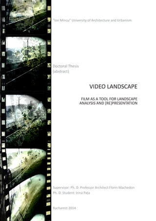 VIDEO LANDSCAPE
FILM AS A TOOL FOR LANDSCAPE
ANALYSIS AND [RE]PRESENTATION
Bucharest 2014
“Ion Mincu” University of Architecture and Urbanism
Doctoral Thesis
(abstract)
Supervisor: Ph. D. Professor Architect Florin Machedon
Ph. D. Student: Irina Pața
 
