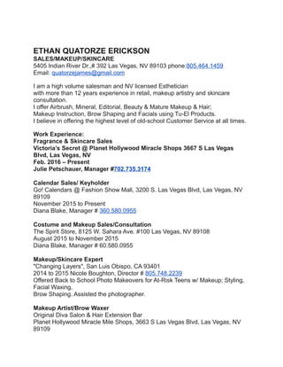 ETHAN QUATORZE ERICKSON
SALES/MAKEUP/SKINCARE
5405 Indian River Dr.,# 392 Las Vegas, NV 89103 phone:805.464.1459
Email: quatorzejames@gmail.com
I am a high volume salesman and NV licensed Esthetician
with more than 12 years experience in retail, makeup artistry and skincare
consultation.
I offer Airbrush, Mineral, Editorial, Beauty & Mature Makeup & Hair;
Makeup Instruction, Brow Shaping and Facials using Tu-El Products.
I believe in offering the highest level of old-school Customer Service at all times.
Work Experience:
Fragrance & Skincare Sales
Victoria’s Secret @ Planet Hollywood Miracle Shops 3667 S Las Vegas
Blvd, Las Vegas, NV
Feb. 2016 – Present
Julie Petschauer, Manager #702.735.3174
Calendar Sales/ Keyholder
Go! Calendars @ Fashion Show Mall, 3200 S. Las Vegas Blvd, Las Vegas, NV
89109
November 2015 to Present
Diana Blake, Manager # 360.580.0955
Costume and Makeup Sales/Consultation
The Spirit Store, 8125 W. Sahara Ave. #100 Las Vegas, NV 89108
August 2015 to November 2015
Diana Blake, Manager # 60.580.0955
Makeup/Skincare Expert
"Changing Layers", San Luis Obispo, CA 93401
2014 to 2015 Nicole Boughton, Director # 805.748.2239
Offered Back to School Photo Makeovers for At-Risk Teens w/ Makeup; Styling,
Facial Waxing,
Brow Shaping. Assisted the photographer.
Makeup Artist/Brow Waxer
Original Diva Salon & Hair Extension Bar
Planet Hollywood Miracle Mile Shops, 3663 S Las Vegas Blvd, Las Vegas, NV
89109
 