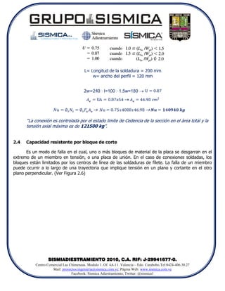 L= Longitud de la soldadura = 200 mm
                                             w= ancho del perfil = 120 mm


                                         2w=240NI=100N1.5w=180 




      “La conexión es controlada por el estado limite de Cedencia de la sección en el área total y la
      tensión axial máxima es de 121500 kg”.


2.4   Capacidad resistente por bloque de corte

      Es un modo de falla en el cual, uno o más bloques de material de la placa se desgarran en el
extremo de un miembro en tensión, o una placa de unión. En el caso de conexiones soldadas, los
bloques están limitados por los centros de línea de las soldaduras de filete. La falla de un miembro
puede ocurrir a lo largo de una trayectoria que implique tensión en un plano y cortante en el otro
plano perpendicular. (Ver Figura 2.6)




                  SISMIADIESTRAMIENTO 2010, C.A. RIF: J-29941677-0.
           Centro Comercial Las Chimeneas. Modulo 1. Of. 4A-11. Valencia – Edo. Carabobo.Tel:0424-406.30.27
                     Mail: proyectos.ingenieria@sismica.com.ve; Página Web: www.sismica.com.ve
                                 Facebook: Sismica Adiestramiento; Twitter: @sismica1
 