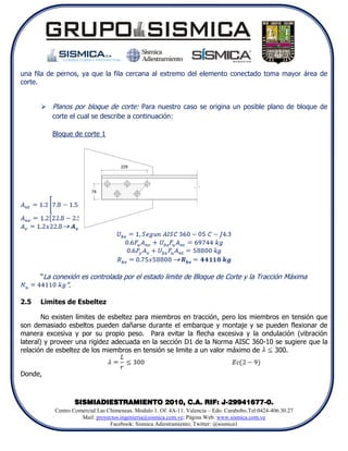 una fila de pernos, ya que la fila cercana al extremo del elemento conectado toma mayor área de
corte.


       Planos por bloque de corte: Para nuestro caso se origina un posible plano de bloque de
        corte el cual se describe a continuación:

          Bloque de corte 1




      “La conexión es controlada por el estado limite de Bloque de Corte y la Tracción Máxima
               ”.

2.5   Limites de Esbeltez

        No existen límites de esbeltez para miembros en tracción, pero los miembros en tensión que
son demasiado esbeltos pueden dañarse durante el embarque y montaje y se pueden flexionar de
manera excesiva y por su propio peso. Para evitar la flecha excesiva y la ondulación (vibración
lateral) y proveer una rigidez adecuada en la sección D1 de la Norma AISC 360-10 se sugiere que la
relación de esbeltez de los miembros en tensión se limite a un valor máximo de    300.


Donde,



                    SISMIADIESTRAMIENTO 2010, C.A. RIF: J-29941677-0.
           Centro Comercial Las Chimeneas. Modulo 1. Of. 4A-11. Valencia – Edo. Carabobo.Tel:0424-406.30.27
                     Mail: proyectos.ingenieria@sismica.com.ve; Página Web: www.sismica.com.ve
                                 Facebook: Sismica Adiestramiento; Twitter: @sismica1
 