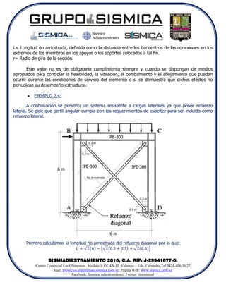 L= Longitud no arriostrada, definida como la distancia entre los baricentros de las conexiones en los
extremos de los miembros en los apoyos o los soportes colocados a tal fin.
r= Radio de giro de la sección.

       Este valor no es de obligatorio cumplimiento siempre y cuando se dispongan de medios
apropiados para controlar la flexibilidad, la vibración, el combamiento y el aflojamiento que puedan
ocurrir durante las condiciones de servicio del elemento o si se demuestra que dichos efectos no
perjudican su desempeño estructural.

          EJEMPLO 2.4:

        A continuación se presenta un sistema resistente a cargas laterales ya que posee refuerzo
lateral. Se pide que perfil angular cumpla con los requerimientos de esbeltez para ser incluido como
refuerzo lateral.




      Primero calculamos la longitud no arriostrada del refuerzo diagonal por lo que:
                               L=

                  SISMIADIESTRAMIENTO 2010, C.A. RIF: J-29941677-0.
           Centro Comercial Las Chimeneas. Modulo 1. Of. 4A-11. Valencia – Edo. Carabobo.Tel:0424-406.30.27
                     Mail: proyectos.ingenieria@sismica.com.ve; Página Web: www.sismica.com.ve
                                 Facebook: Sismica Adiestramiento; Twitter: @sismica1
 