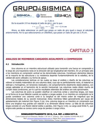 L= 7.20 m
      De la ecuación 2-9 se despeja el radio de giro r, por lo que:


       Ahora, se debe seleccionar un perfil que posea un radio de giro igual o mayor al calculado
anteriormente. Por lo que seleccionamos un L90x90x5, que posee un radio de giro de 2.76 cm.




                                                                                        CAPITULO 3
ANALISIS DE MIEMBROS CARGADOS AXIALMENTE A COMPRESION

4.1   Introducción

       Una columna es un miembro estructural utilizado para transmitir una fuerza en compresión a
lo largo de una trayectoria recta en la dirección del eje longitudinal del miembro. En un principio solo
a los miembros en compresión vertical se los denominaba columnas. Constituyen elementos básicos
en la mayoría de las estructuras y su resistencia depende fundamentalmente de la esbeltez, de la
calidad del acero utilizado y su forma de apoyo.
       Las consideraciones teóricas en las cuales se basa el análisis y diseño de las columnas se
refieren al modelo matemático de una columna ideal, cuyo eje es perfectamente recto, el material es
isótropo y homogéneo, sin tensiones residuales y de comportamiento idealmente elasto-plástico, con
cargas aplicadas en el baricentro de la sección transversal. Las columnas reales distan mucho de
cumplir estas condiciones, por lo cual los resultados obtenidos del análisis son solo aproximados.
       Las columnas de acero se pueden clasificar en columnas cortas y columnas largas, con base
en la forma en la que fallarían cuando se sujetan a cargas axiales. A un miembro en compresión se le
puede considerar una columna corta si su longitud es del mismo orden de magnitud que las
dimensiones totales de su sección transversal. Estos miembros fallan generalmente por causa del
aplastamiento del material (Ver Figura 3.1a). Una columna larga es un miembro en compresión que
tiene una longitud muy grande con relación a su dimensión lateral menor. La falla de las columnas
largas consiste en una flexión lateral súbita o pandeo, (Ver Figura 3.1b). La carga axial límite P cr que
origina este pandeo se conoce como carga de pandeo o carga critica.

                  SISMIADIESTRAMIENTO 2010, C.A. RIF: J-29941677-0.
           Centro Comercial Las Chimeneas. Modulo 1. Of. 4A-11. Valencia – Edo. Carabobo.Tel:0424-406.30.27
                     Mail: proyectos.ingenieria@sismica.com.ve; Página Web: www.sismica.com.ve
                                 Facebook: Sismica Adiestramiento; Twitter: @sismica1
 