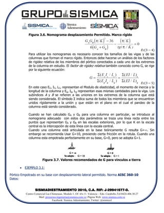 Figura 3.6. Nomograma desplazamiento Permitido. Marco rígido




            Para utilizar los nomogramas es necesario conocer los tamaños de las vigas y de las
            columnas que forman el marco rígido. Entonces debe hacerse un análisis de los factores
            de rigidez relativa de los miembros del pórtico conectados a cada uno de los extremos
            de la columna en estudio. El factor de rigidez relativa también conocido como G, se rige
            por la siguiente ecuación:




            En este caso EC, IC, LC, representan el Modulo de elasticidad, el momento de inercia y la
            longitud de la columna y Eg, Ig, Lg representan esas mismas cantidades para la viga. Los
            subíndices A y B se refieren a las uniones en los extremos de la columna que está
            siendo considerada. El símbolo Σ indica suma de todos los miembros que se encuentran
            unidos rígidamente a la unión y que están en el plano en el cual el pandeo de la
            columna está siendo considerado.

            Cuando se han calculado GA y GB para una columna en particular, se introduce al
            nomograma adecuado con estos dos parámetros se traza una línea recta entre los
            puntos que representan GA y GB en las escalas exteriores, por lo que K en la escala
            central es la intercepción de esta línea con la escala central.
            Cuando una columna está articulada en la base teóricamente G resulta G=. Sin
            embargo se recomienda Usar G=10, previendo cierta fricción en la rotula. Cuando una
            columna esta empotrada perfectamente en su base, G=0, pero se adopta G=1.




                        Figura 3.7. Valores recomendados de G para vínculos a tierra

         EJEMPLO 3.1:

Pórtico Empotrado en su base con desplazamiento lateral permitido. Norma AISC 360-10
Datos:


                 SISMIADIESTRAMIENTO 2010, C.A. RIF: J-29941677-0.
          Centro Comercial Las Chimeneas. Modulo 1. Of. 4A-11. Valencia – Edo. Carabobo.Tel:0424-406.30.27
                    Mail: proyectos.ingenieria@sismica.com.ve; Página Web: www.sismica.com.ve
                                Facebook: Sismica Adiestramiento; Twitter: @sismica1
 