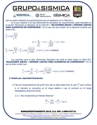 esto se realiza mediante las especificaciones que se establecen en la Tabla B4.1.
       En lo que respecta a las alas (Elementos No Atiesados) los requerimientos están tabulados en
la sección “Elementos no atiesados” de la Tabla B4.1 “RELACIONES ANCHO / ESPESOR LIMITES
PARA ELEMENTOS EN COMPRESION”. Por lo que hay que cumplir con la siguiente ecuación que
limita a b/t.




      Los requisitos para el alma (Elementos Atiesados) del perfil se debe utilizar la Tabla B4.1
“RELACIONES ANCHO / ESPESOR LIMITES PARA ELEMENTOS EN COMPRESION”. Por lo
que se debe cumplir que:




   2. Diseño por capacidad Resistente:


       2.1 Tipo de Comportamiento del perfil: Para ello se debe determinar el valor                     para verificar
          si el miembro se encuentra en el rango elástico o por el contrario en el rango
          elastoplástico (Columna Corta).

          2.1.1 Para Compresión por Pandeo Flexional:




                  SISMIADIESTRAMIENTO 2010, C.A. RIF: J-29941677-0.
           Centro Comercial Las Chimeneas. Modulo 1. Of. 4A-11. Valencia – Edo. Carabobo.Tel:0424-406.30.27
                     Mail: proyectos.ingenieria@sismica.com.ve; Página Web: www.sismica.com.ve
                                 Facebook: Sismica Adiestramiento; Twitter: @sismica1
 