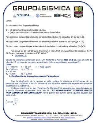 Donde:

Fe = tensión crítica de pandeo elástico

Q = 1.0 para miembros sin elementos esbeltos
  = QsxQa para miembros con secciones de elementos esbeltos

Para secciones compuestas solamente por elementos esbeltos no atiesados, Q=Qs(Qa=1.0).

Para secciones compuestas solamente por elementos esbeltos atiesados, Q = Qa (Qs = 1.0).

Para secciones compuestas por ambos elementos esbeltos no atiesados y atiesados, Q=QsQa.

      “El cálculo de Qs y de Qa para determinar el valor de Q, se especifica en las secciones E7.1 y
E7.2 respectivamente de la norma AISC 360-10.”
            EJEMPLO 3.6:

Calcular la resistencia compresión axial, cPn Mediante la Norma AISC 360-10, para el perfil del
ejemplo 3.5 pero con los espesores y con tensión cedente especificadas a continuación:
Datos
 d = 400 mm        A = 95 cm2      Fy = 7030 kgf/cm2
 bf = 300 mm       ry = 7.56 cm
 tf = 12 mm
 tw = 6 mm         kL = 2.40 m
     1. Clasificación de las secciones según Pandeo Local

       Para la clasificación de la sección se debe verificar la relaciones ancho/espesor de los
elementos que conforman la sección transversal esto se realiza mediante las especificaciones que se
establecen en la Tabla B4.1.
       En lo que respecta a las alas (Elementos No Atiesados) los requerimientos están tabulados en
la sección “Elementos no atiesados” de la Tabla B4.1 “RELACIONES ANCHO / ESPESOR LIMITES
PARA ELEMENTOS EN COMPRESION”. Por lo que hay que cumplir con la siguiente ecuación que
limita a b/t.




                    SISMIADIESTRAMIENTO 2010, C.A. RIF: J-29941677-0.
             Centro Comercial Las Chimeneas. Modulo 1. Of. 4A-11. Valencia – Edo. Carabobo.Tel:0424-406.30.27
                       Mail: proyectos.ingenieria@sismica.com.ve; Página Web: www.sismica.com.ve
                                   Facebook: Sismica Adiestramiento; Twitter: @sismica1
 