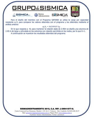 Para el diseño del miembro con el Programa SAP2000 se utiliza la carga por capacidad
resistente         para comparar los valores obtenidos con el programa y los obtenidos mediante el
análisis anterior.

      En lo que respecta a KL para mantener la relación dada de 2.40m se diseña una columna de
2.40 m de largo y articulada en los extremos con rotación permitida en los nodos, por lo que K=1.
      A continuación se muestran los resultados obtenidos del programa:




                  SISMIADIESTRAMIENTO 2010, C.A. RIF: J-29941677-0.
           Centro Comercial Las Chimeneas. Modulo 1. Of. 4A-11. Valencia – Edo. Carabobo.Tel:0424-406.30.27
                     Mail: proyectos.ingenieria@sismica.com.ve; Página Web: www.sismica.com.ve
                                 Facebook: Sismica Adiestramiento; Twitter: @sismica1
 