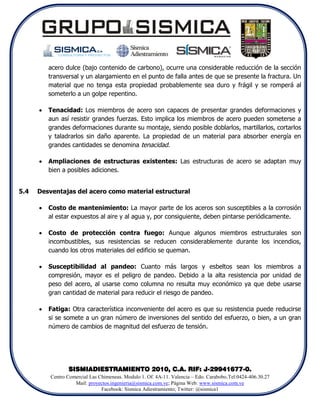 acero dulce (bajo contenido de carbono), ocurre una considerable reducción de la sección
          transversal y un alargamiento en el punto de falla antes de que se presente la fractura. Un
          material que no tenga esta propiedad probablemente sea duro y frágil y se romperá al
          someterlo a un golpe repentino.

         Tenacidad: Los miembros de acero son capaces de presentar grandes deformaciones y
          aun así resistir grandes fuerzas. Esto implica los miembros de acero pueden someterse a
          grandes deformaciones durante su montaje, siendo posible doblarlos, martillarlos, cortarlos
          y taladrarlos sin daño aparente. La propiedad de un material para absorber energía en
          grandes cantidades se denomina tenacidad.

         Ampliaciones de estructuras existentes: Las estructuras de acero se adaptan muy
          bien a posibles adiciones.


5.4   Desventajas del acero como material estructural

         Costo de mantenimiento: La mayor parte de los aceros son susceptibles a la corrosión
          al estar expuestos al aire y al agua y, por consiguiente, deben pintarse periódicamente.

         Costo de protección contra fuego: Aunque algunos miembros estructurales son
          incombustibles, sus resistencias se reducen considerablemente durante los incendios,
          cuando los otros materiales del edificio se queman.

         Susceptibilidad al pandeo: Cuanto más largos y esbeltos sean los miembros a
          compresión, mayor es el peligro de pandeo. Debido a la alta resistencia por unidad de
          peso del acero, al usarse como columna no resulta muy económico ya que debe usarse
          gran cantidad de material para reducir el riesgo de pandeo.

         Fatiga: Otra característica inconveniente del acero es que su resistencia puede reducirse
          si se somete a un gran número de inversiones del sentido del esfuerzo, o bien, a un gran
          número de cambios de magnitud del esfuerzo de tensión.




                 SISMIADIESTRAMIENTO 2010, C.A. RIF: J-29941677-0.
          Centro Comercial Las Chimeneas. Modulo 1. Of. 4A-11. Valencia – Edo. Carabobo.Tel:0424-406.30.27
                    Mail: proyectos.ingenieria@sismica.com.ve; Página Web: www.sismica.com.ve
                                Facebook: Sismica Adiestramiento; Twitter: @sismica1
 