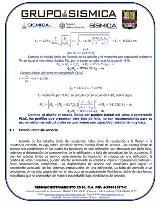 c=1
                                       Lb=150<Lp=155.50
            Domina el estado límite de fluencia de la sección y el momento por capacidad resistente
      Mn es igual al momento plástico Mp, por lo tanto se debe usar la ecuación 4-2:


       Pandeo lateral del alma en compresión PLAC




                     El momento por PLAC, se calcula con la ecuación 4-10, como sigue:




           Domina el diseño el estado limite por pandeo lateral del alma a compresión
      PLAC, los perfiles que presentan este tipo de falla, no son recomendables para su
      uso en sistemas estructurales ya que tienen una capacidad resistente muy baja.

4.7   Estado limite de servicio


       Además de los estados límite de resistencia, tales como la resistencia a la flexión y la
resistencia cortante, la viga deben satisfacer ciertos estados límite de servicio. Los estados límite de
servicio son condiciones en las cuales las funciones de una edificación son afectadas por daño local,
deterioro o deformación de componentes de la edificación, o falta de comodidad de los ocupantes. Si
bien los estados límite de servicio generalmente no involucran el colapso de una edificación, la
pérdida de vidas o lesiones, pueden afectar seriamente su utilidad e implicar reparaciones costosas u
otras consecuencias económicas. Las disposiciones de servicio son esenciales para lograr un
desempeño adecuado de los sistemas estructurales de una edificación. La falta de atención a las
condiciones de servicio puede derivar en estructuras excesivamente flexibles o, dicho de otra forma,
estructuras que se comportan de manera inaceptable bajo condiciones de servicio.


                  SISMIADIESTRAMIENTO 2010, C.A. RIF: J-29941677-0.
           Centro Comercial Las Chimeneas. Modulo 1. Of. 4A-11. Valencia – Edo. Carabobo.Tel:0424-406.30.27
                     Mail: proyectos.ingenieria@sismica.com.ve; Página Web: www.sismica.com.ve
                                 Facebook: Sismica Adiestramiento; Twitter: @sismica1
 