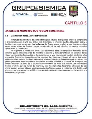 CAPITULO 5
ANALISIS DE MIEMBROS BAJO FUERZAS COMBINADAS.

5.1   Clasificación de los Aceros Estructurales

        A menudo las estructuras de acero están sujetas a fuerza axial (ya sea tensión o compresión)
y a flexión alrededor de uno o de ambos ejes de simetría. El miembro sujeto a compresión axial y a
flexión es conocido como una viga-columna. La flexión puede producirse por diversos motivos
como: caras axiales excéntricas, cargas transversales al eje del miembro, momentos puntuales
aplicadas en la luz del tramo.
        Por lo general la fuerza axial en una viga-columna se debe a la carga axial transferida por la
columna que se encuentra arriba del miembro en estudio, y de los cortantes en los extremos de las
vigas. Los momentos flexionantes en los extremos de la viga-columna representan resistencia a los
momentos flexionantes impuestos en los extremos las vigas que integran el marco. Las vigas-
columnas en estructuras de acero suelen estar sujetas a momentos flexionantes que actúan en dos
planos principales. Estos momentos flexionantes biaxiales se deben a la acción en el espacio del
sistema reticular. La forma de la columna suele orientarse de modo que produce una considerable
flexión alrededor del eje mayor del miembro, pero los momentos flexionantes alrededor del eje
menor pueden también adquirir una importancia significante, porque la resistencia a la flexión en el
eje menor de una sección de perfil I es relativamente pequeña, en comparación con la resistencia a
la flexión en el eje mayor.




                  SISMIADIESTRAMIENTO 2010, C.A. RIF: J-29941677-0.
           Centro Comercial Las Chimeneas. Modulo 1. Of. 4A-11. Valencia – Edo. Carabobo.Tel:0424-406.30.27
                     Mail: proyectos.ingenieria@sismica.com.ve; Página Web: www.sismica.com.ve
                                 Facebook: Sismica Adiestramiento; Twitter: @sismica1
 