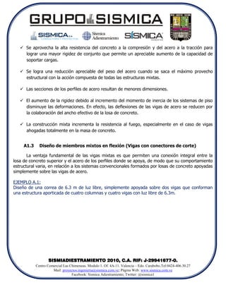  Se aprovecha la alta resistencia del concreto a la compresión y del acero a la tracción para
     lograr una mayor rigidez de conjunto que permite un apreciable aumento de la capacidad de
     soportar cargas.

    Se logra una reducción apreciable del peso del acero cuando se saca el máximo provecho
     estructural con la acción compuesta de todas las estructuras mixtas.

    Las secciones de los perfiles de acero resultan de menores dimensiones.

    El aumento de la rigidez debido al incremento del momento de inercia de los sistemas de piso
     disminuye las deformaciones. En efecto, las deflexiones de las vigas de acero se reducen por
     la colaboración del ancho efectivo de la losa de concreto.

    La construcción mixta incrementa la resistencia al fuego, especialmente en el caso de vigas
     ahogadas totalmente en la masa de concreto.


     A1.3     Diseño de miembros mixtos en flexión (Vigas con conectores de corte)

       La ventaja fundamental de las vigas mixtas es que permiten una conexión integral entre la
losa de concreto superior y el acero de los perfiles donde se apoya, de modo que su comportamiento
estructural varia, en relación a los sistemas convencionales formados por losas de concreto apoyadas
simplemente sobre las vigas de acero.

EJEMPLO A.1:
Diseño de una correa de 6.3 m de luz libre, simplemente apoyada sobre dos vigas que conforman
una estructura aporticada de cuatro columnas y cuatro vigas con luz libre de 6.3m.




                   SISMIADIESTRAMIENTO 2010, C.A. RIF: J-29941677-0.
            Centro Comercial Las Chimeneas. Modulo 1. Of. 4A-11. Valencia – Edo. Carabobo.Tel:0424-406.30.27
                      Mail: proyectos.ingenieria@sismica.com.ve; Página Web: www.sismica.com.ve
                                  Facebook: Sismica Adiestramiento; Twitter: @sismica1
 