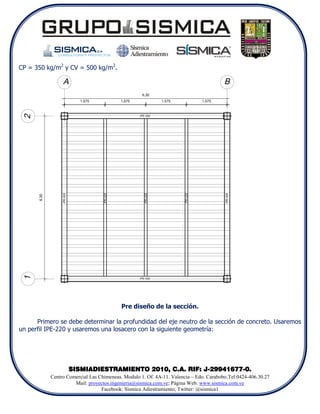 CP = 350 kg/m2 y CV = 500 kg/m2.




                                          Pre diseño de la sección.

      Primero se debe determinar la profundidad del eje neutro de la sección de concreto. Usaremos
un perfil IPE-220 y usaremos una losacero con la siguiente geometría:




                  SISMIADIESTRAMIENTO 2010, C.A. RIF: J-29941677-0.
           Centro Comercial Las Chimeneas. Modulo 1. Of. 4A-11. Valencia – Edo. Carabobo.Tel:0424-406.30.27
                     Mail: proyectos.ingenieria@sismica.com.ve; Página Web: www.sismica.com.ve
                                 Facebook: Sismica Adiestramiento; Twitter: @sismica1
 