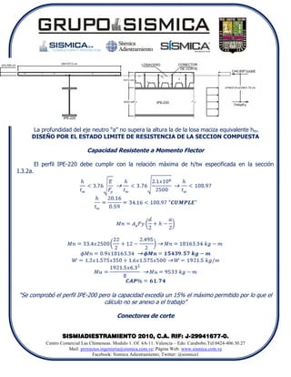 La profundidad del eje neutro “a” no supera la altura la de la losa maciza equivalente hm.
      DISEÑO POR EL ESTADO LIMITE DE RESISTENCIA DE LA SECCION COMPUESTA

                                 Capacidad Resistente a Momento Flector

          El perfil IPE-220 debe cumplir con la relación máxima de h/tw especificada en la sección
I.3.2a.




“Se comprobó el perfil IPE-200 pero la capacidad excedía un 15% el máximo permitido por lo que el
                                 cálculo no se anexo a el trabajo”

                                                Conectores de corte


                     SISMIADIESTRAMIENTO 2010, C.A. RIF: J-29941677-0.
              Centro Comercial Las Chimeneas. Modulo 1. Of. 4A-11. Valencia – Edo. Carabobo.Tel:0424-406.30.27
                        Mail: proyectos.ingenieria@sismica.com.ve; Página Web: www.sismica.com.ve
                                    Facebook: Sismica Adiestramiento; Twitter: @sismica1
 