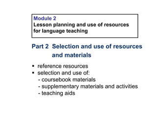 Module 2
Lesson planning and use of resources
for language teaching
Part 2 Selection and use of resources
and materials
 reference resources
 selection and use of:
- coursebook materials
- supplementary materials and activities
- teaching aids
 