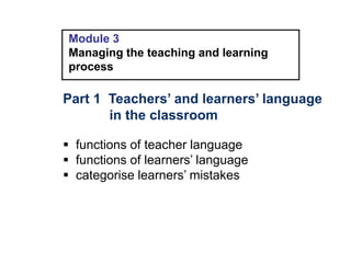 Module 3
Managing the teaching and learning
process
Part 1 Teachers’ and learners’ language
in the classroom
 functions of teacher language
 functions of learners’ language
 categorise learners’ mistakes
 