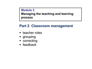 Module 3
Managing the teaching and learning
process
Part 2 Classroom management
 teacher roles
 grouping
 correcting
 feedback
 